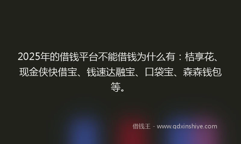 2025年的借钱平台不能借钱为什么有：桔享花、现金侠快借宝、钱速达融宝、口袋宝、森森钱包等。