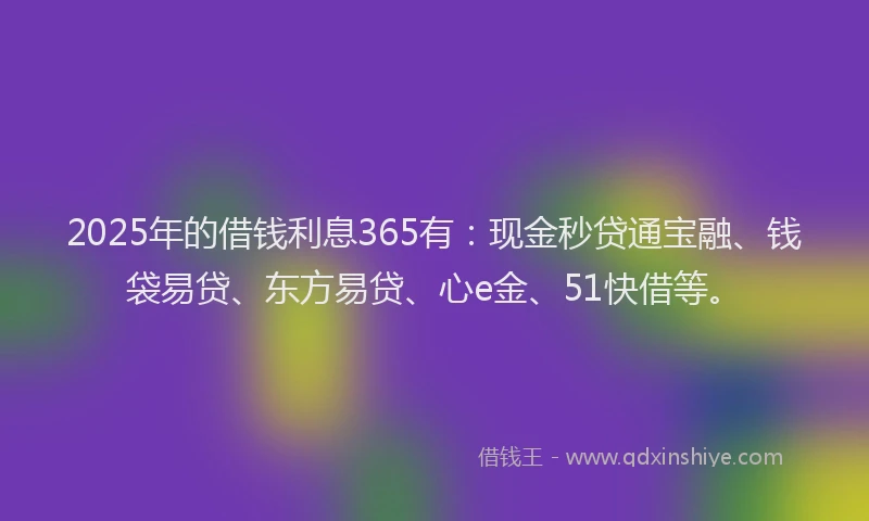 2025年的借钱利息365有：现金秒贷通宝融、钱袋易贷、东方易贷、心e金、51快借等。