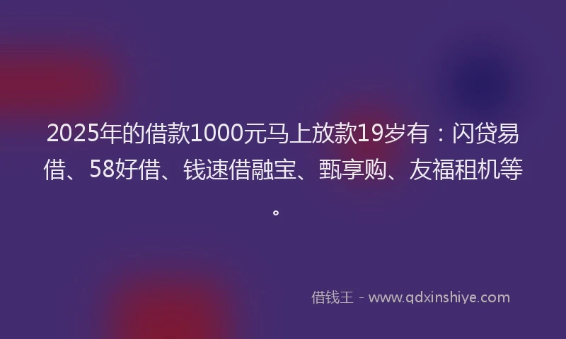 2025年的借款1000元马上放款19岁有：闪贷易借、58好借、钱速借融宝、甄享购、友福租机等。