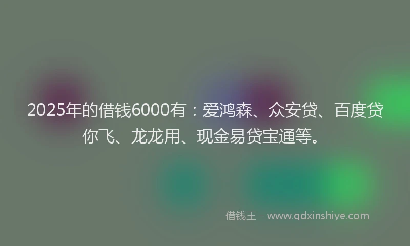 2025年的借钱6000有：爱鸿森、众安贷、百度贷你飞、龙龙用、现金易贷宝通等。