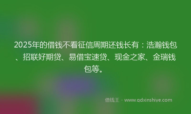 2025年的借钱不看征信周期还钱长有：浩瀚钱包、招联好期贷、易借宝速贷、现金之家、金瑞钱包等。