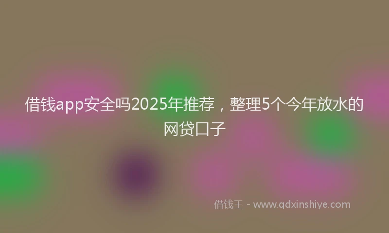 借钱app安全吗2025年推荐，整理5个今年放水的网贷口子