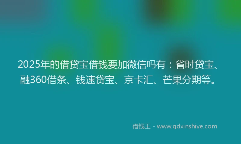 2025年的借贷宝借钱要加微信吗有：省时贷宝、融360借条、钱速贷宝、京卡汇、芒果分期等。