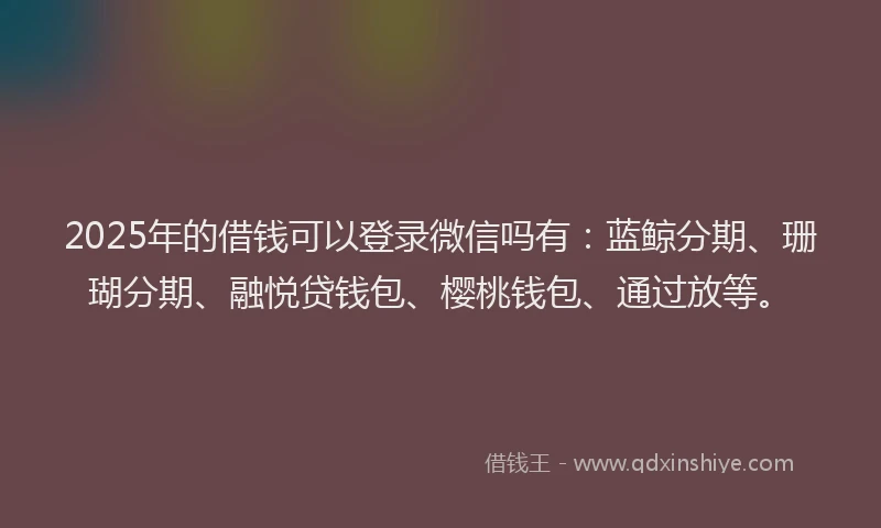 2025年的借钱可以登录微信吗有：蓝鲸分期、珊瑚分期、融悦贷钱包、樱桃钱包、通过放等。