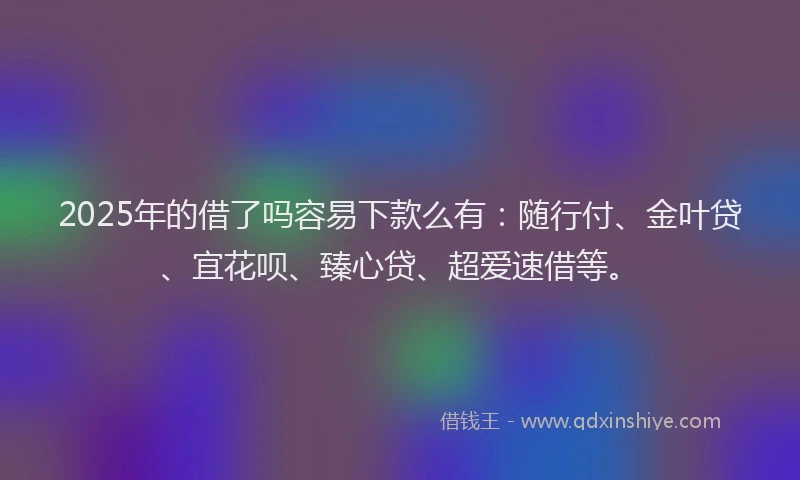 2025年的借了吗容易下款么有：随行付、金叶贷、宜花呗、臻心贷、超爱速借等。