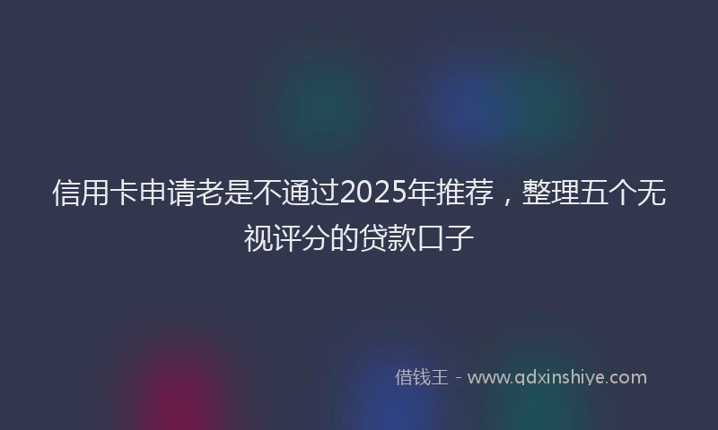信用卡申请老是不通过2025年推荐，整理五个无视评分的贷款口子