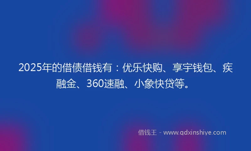 2025年的借债借钱有：优乐快购、享宇钱包、疾融金、360速融、小象快贷等。