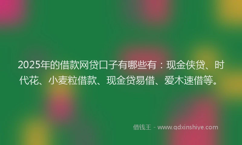 2025年的借款网贷口子有哪些有：现金侠贷、时代花、小麦粒借款、现金贷易借、爱木速借等。