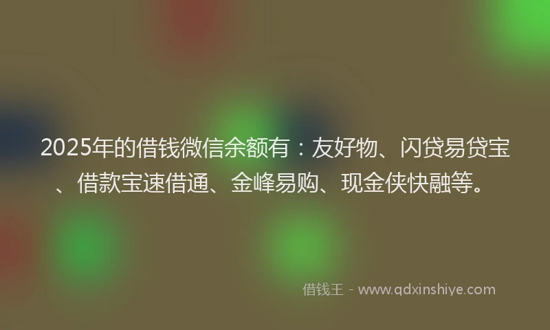 2025年的借钱微信余额有:友好物、闪贷易贷宝、借款宝速借通、金峰易购、现金侠快融等。
