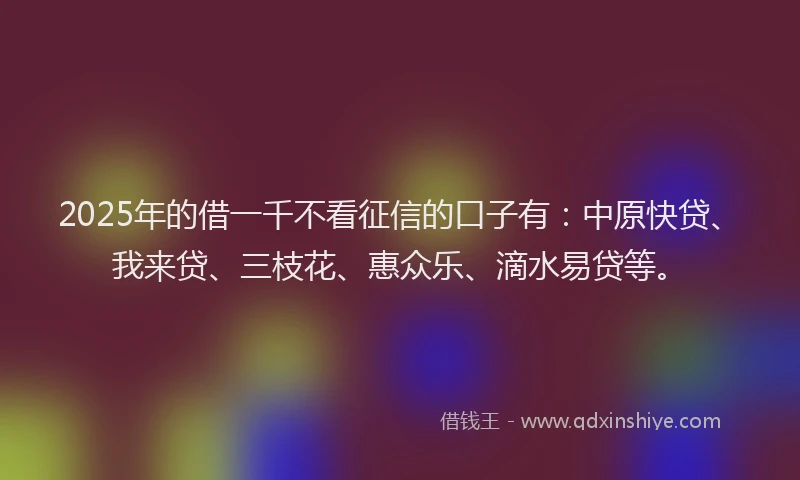 2025年的借一千不看征信的口子有：中原快贷、我来贷、三枝花、惠众乐、滴水易贷等。