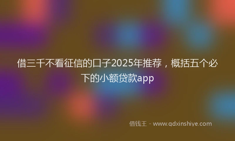 借三千不看征信的口子2025年推荐，概括五个必下的小额贷款app