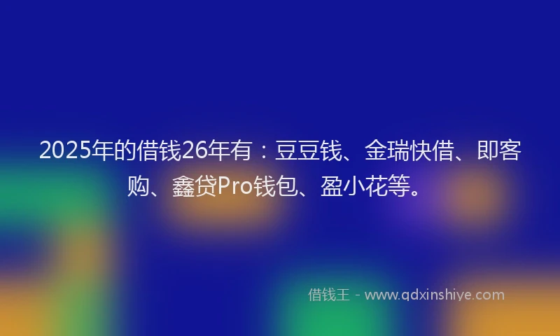 2025年的借钱26年有：豆豆钱、金瑞快借、即客购、鑫贷Pro钱包、盈小花等。