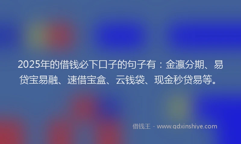 2025年的借钱必下口子的句子有：金瀛分期、易贷宝易融、速借宝盒、云钱袋、现金秒贷易等。