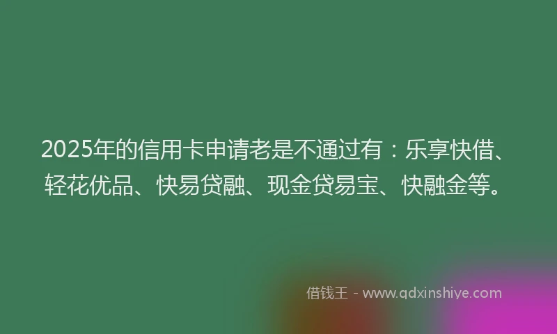 2025年的信用卡申请老是不通过有：乐享快借、轻花优品、快易贷融、现金贷易宝、快融金等。