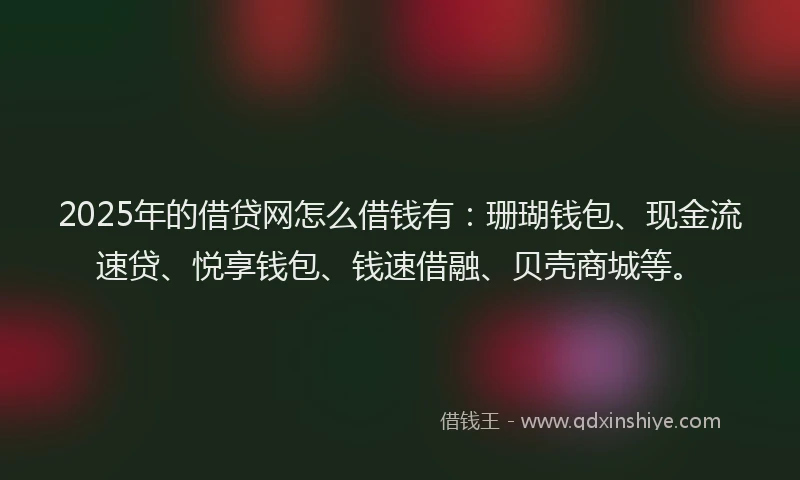 2025年的借贷网怎么借钱有：珊瑚钱包、现金流速贷、悦享钱包、钱速借融、贝壳商城等。