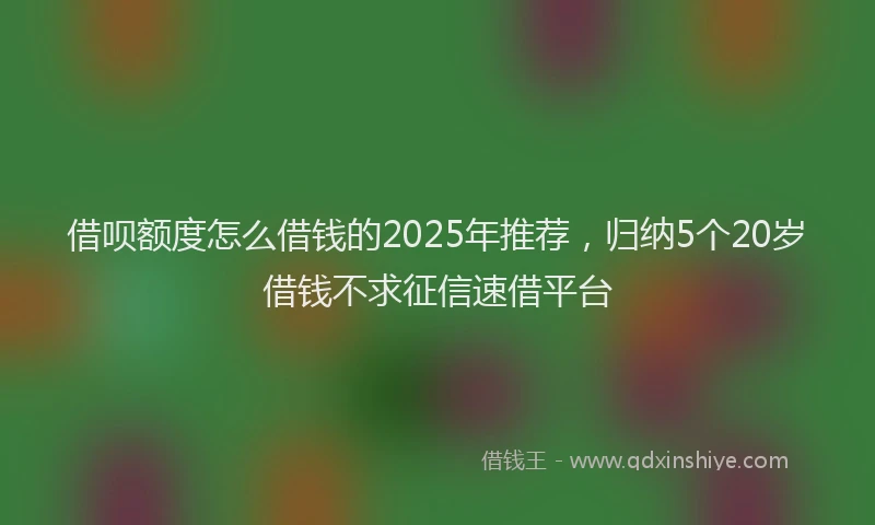 借呗额度怎么借钱的2025年推荐，归纳5个20岁借钱不求征信速借平台