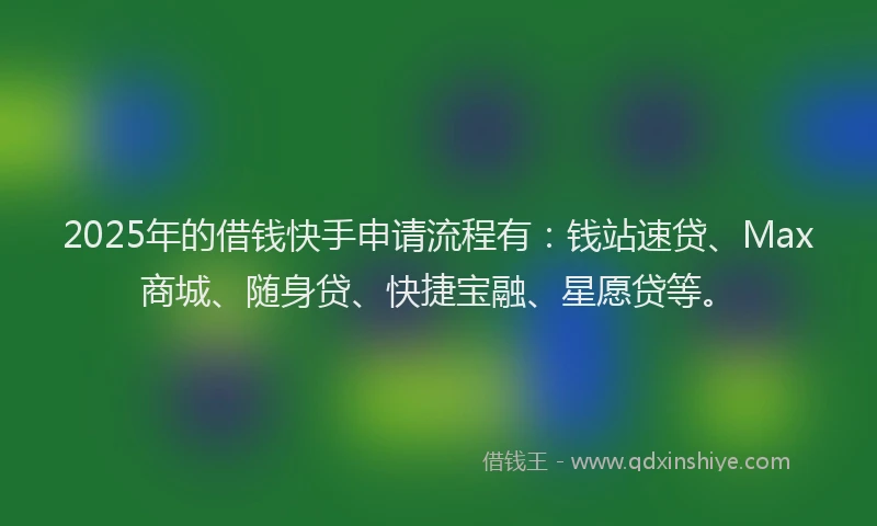 2025年的借钱快手申请流程有：钱站速贷、Max商城、随身贷、快捷宝融、星愿贷等。