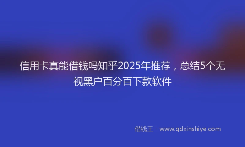 信用卡真能借钱吗知乎2025年推荐，总结5个无视黑户百分百下款软件