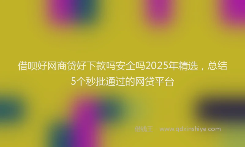 借呗好网商贷好下款吗安全吗2025年精选，总结5个秒批通过的网贷平台