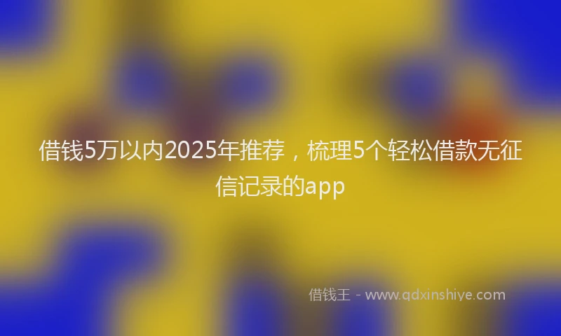 借钱5万以内2025年推荐，梳理5个轻松借款无征信记录的app