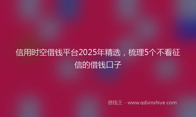 信用时空借钱平台2025年精选，梳理5个不看征信的借钱口子