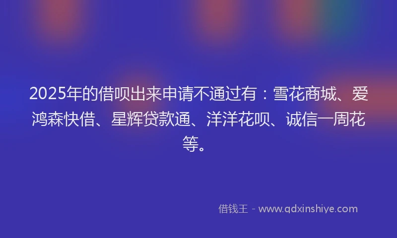 2025年的借呗出来申请不通过有：雪花商城、爱鸿森快借、星辉贷款通、洋洋花呗、诚信一周花等。