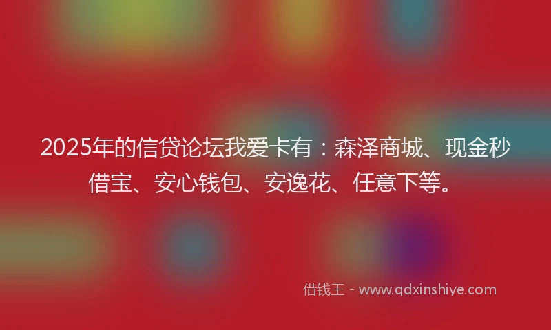 2025年的信贷论坛我爱卡有：森泽商城、现金秒借宝、安心钱包、安逸花、任意下等。