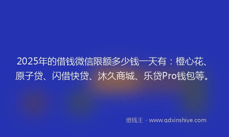 2025年的借钱微信限额多少钱一天有：橙心花、原子贷、闪借快贷、沐久商城、乐贷Pro钱包等。