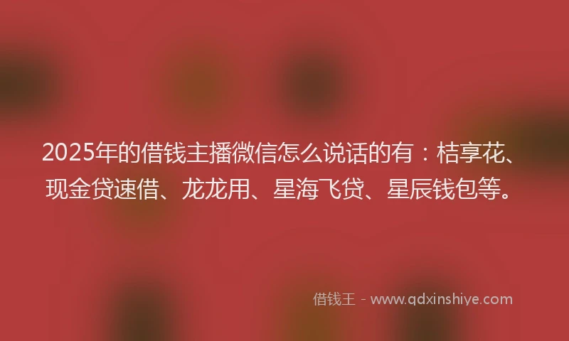2025年的借钱主播微信怎么说话的有：桔享花、现金贷速借、龙龙用、星海飞贷、星辰钱包等。