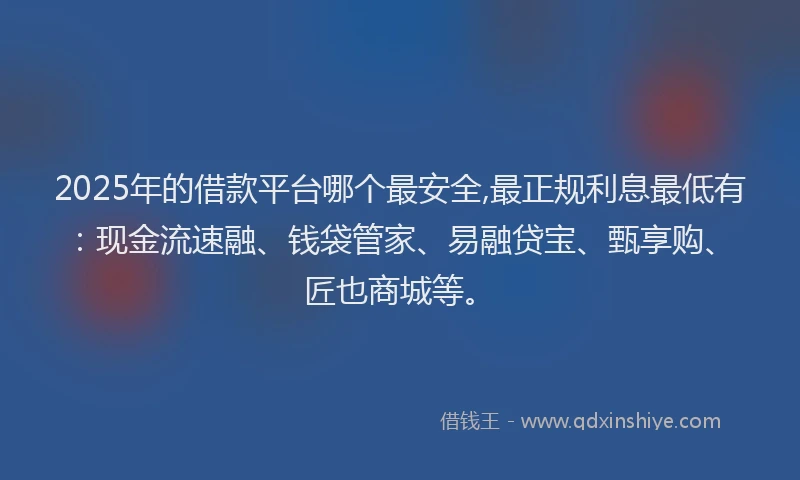 2025年的借款平台哪个最安全,最正规利息最低有：现金流速融、钱袋管家、易融贷宝、甄享购、匠也商城等。
