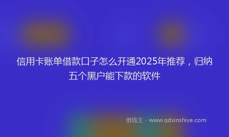 信用卡账单借款口子怎么开通2025年推荐，归纳五个黑户能下款的软件