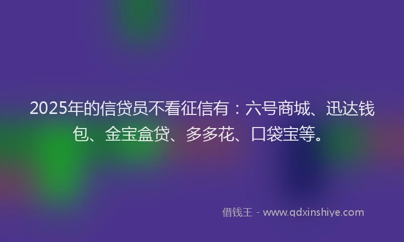 2025年的信贷员不看征信有：六号商城、迅达钱包、金宝盒贷、多多花、口袋宝等。