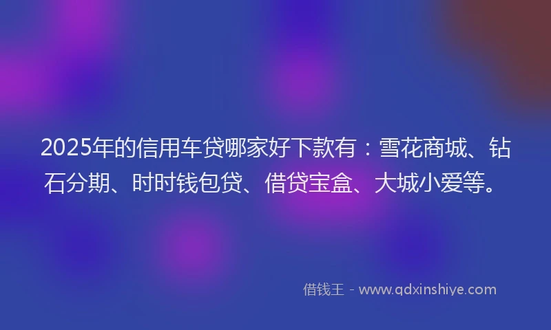 2025年的信用车贷哪家好下款有：雪花商城、钻石分期、时时钱包贷、借贷宝盒、大城小爱等。