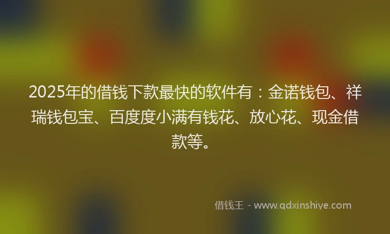 2025年的借钱下款最快的软件有：金诺钱包、祥瑞钱包宝、百度度小满有钱花、放心花、现金借款等。