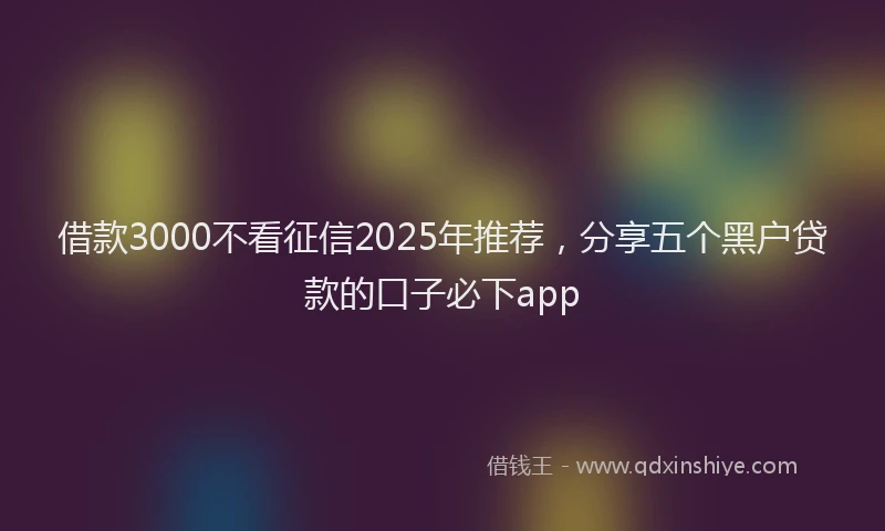 借款3000不看征信2025年推荐，分享五个黑户贷款的口子必下app