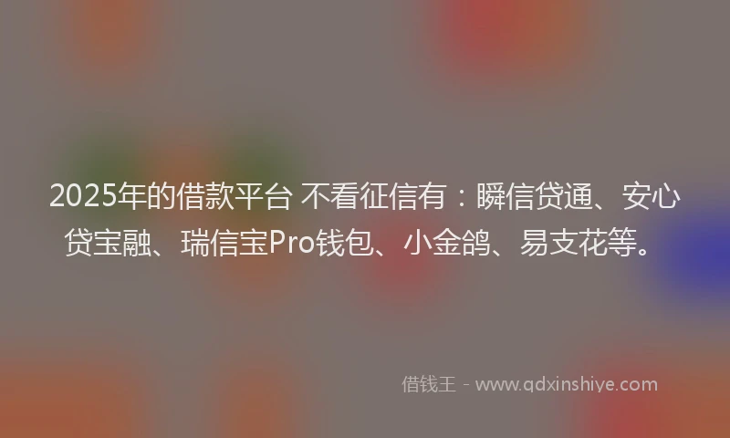2025年的借款平台 不看征信有：瞬信贷通、安心贷宝融、瑞信宝Pro钱包、小金鸽、易支花等。