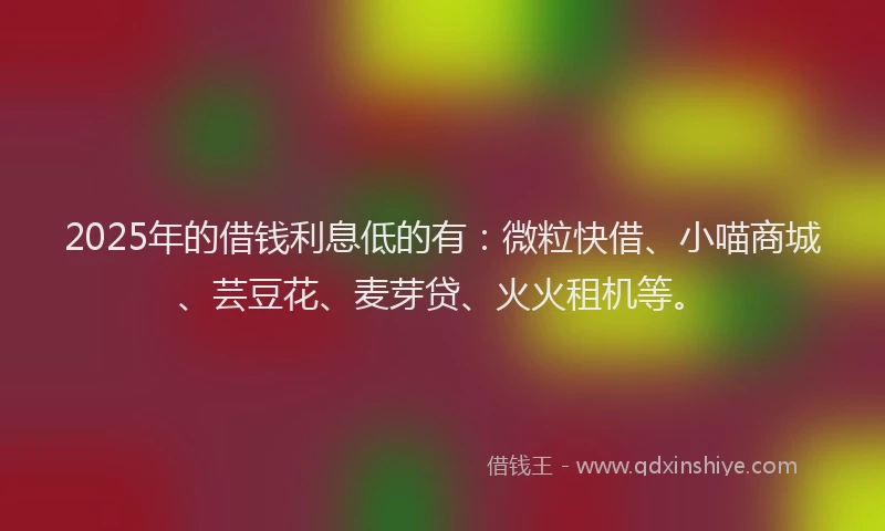 2025年的借钱利息低的有:微粒快借、小喵商城、芸豆花、麦芽贷、火火租机等。