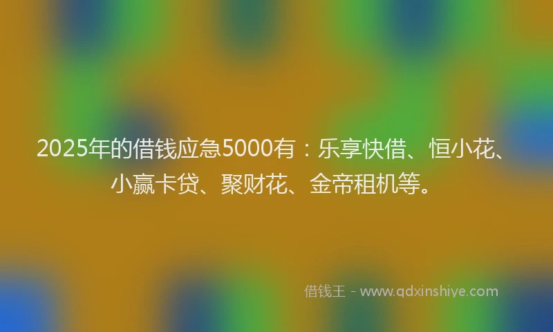 2025年的借钱应急5000有：乐享快借、恒小花、小赢卡贷、聚财花、金帝租机等。