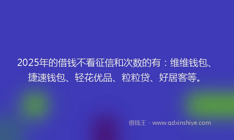 2025年的借钱不看征信和次数的有：维维钱包、捷速钱包、轻花优品、粒粒贷、好居客等。