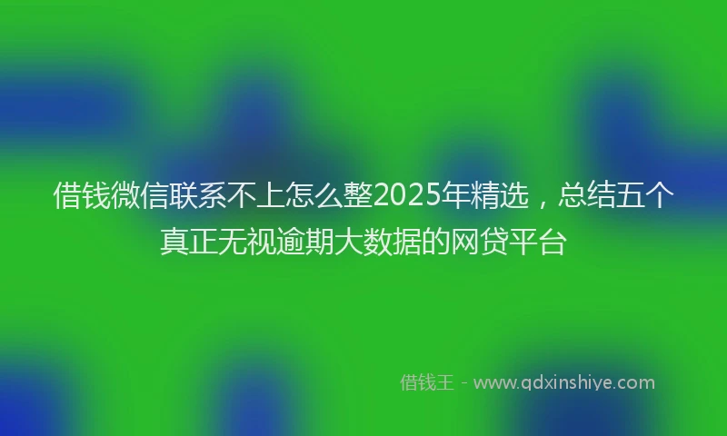借钱微信联系不上怎么整2025年精选，总结五个真正无视逾期大数据的网贷平台