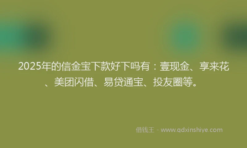 2025年的信金宝下款好下吗有：壹现金、享来花、美团闪借、易贷通宝、投友圈等。