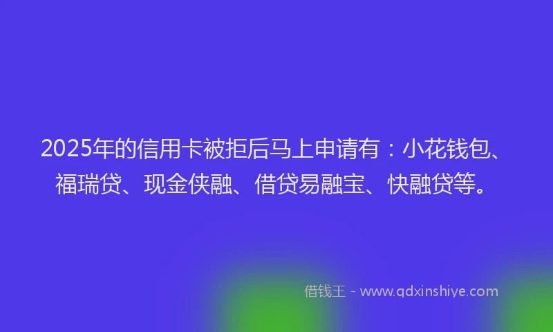 2025年的信用卡被拒后马上申请有：小花钱包、福瑞贷、现金侠融、借贷易融宝、快融贷等。