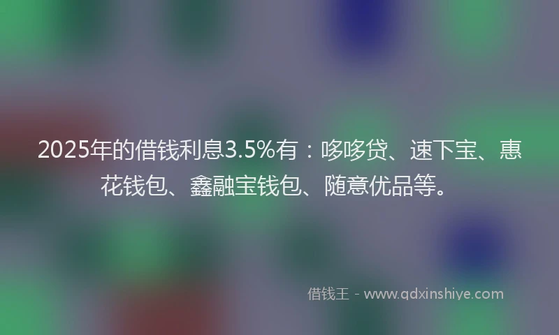 2025年的借钱利息3.5%有：哆哆贷、速下宝、惠花钱包、鑫融宝钱包、随意优品等。
