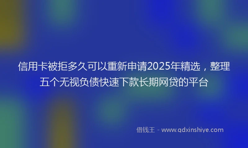 信用卡被拒多久可以重新申请2025年精选，整理五个无视负债快速下款长期网贷的平台