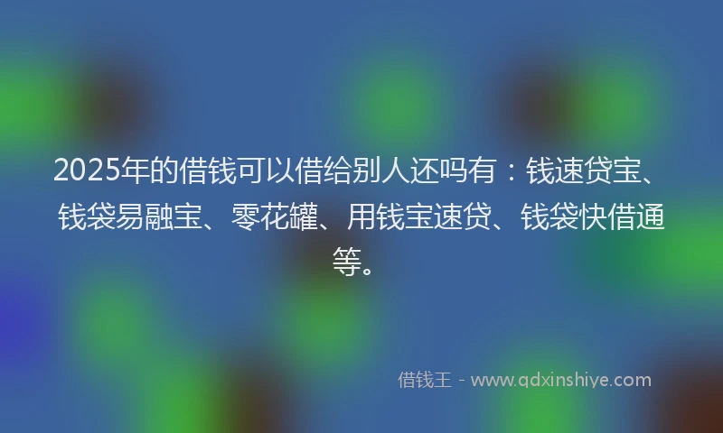 2025年的借钱可以借给别人还吗有：钱速贷宝、钱袋易融宝、零花罐、用钱宝速贷、钱袋快借通等。