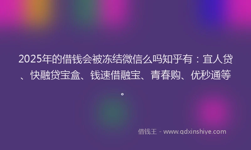 2025年的借钱会被冻结微信么吗知乎有：宜人贷、快融贷宝盒、钱速借融宝、青春购、优秒通等。