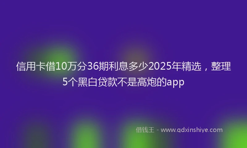 信用卡借10万分36期利息多少2025年精选，整理5个黑白贷款不是高炮的app