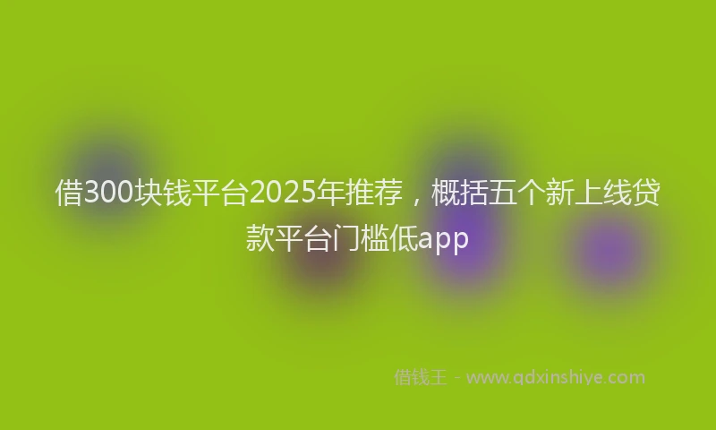 借300块钱平台2025年推荐，概括五个新上线贷款平台门槛低app