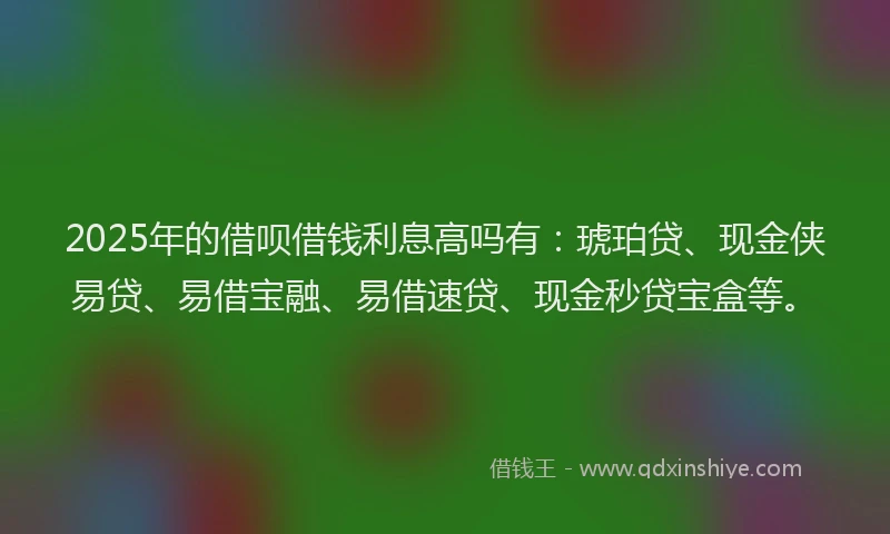 2025年的借呗借钱利息高吗有：琥珀贷、现金侠易贷、易借宝融、易借速贷、现金秒贷宝盒等。