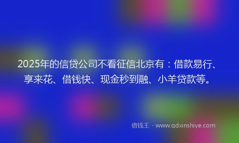 2025年的信贷公司不看征信北京有：借款易行、享来花、借钱快、现金秒到融、小羊贷款等。